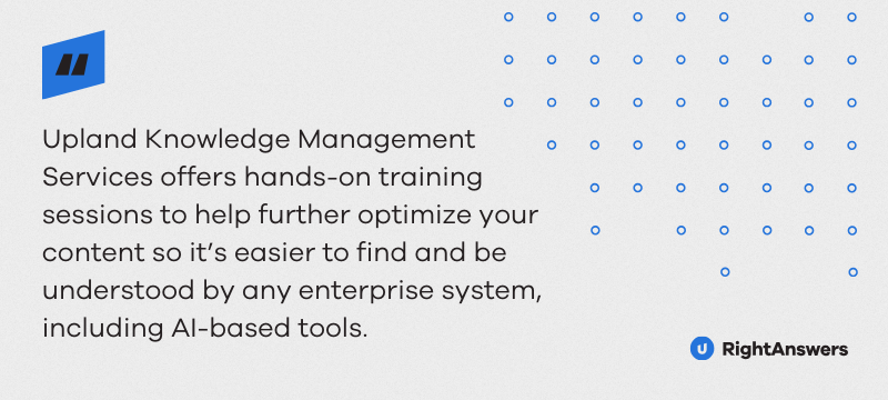 Upland Knowledge Management Services offers hands-on training sessions to help further optimize your content so it’s easier to find and be understood by any enterprise system, including AI-based tools.